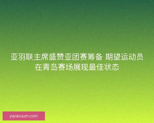 亚羽联主席盛赞亚团赛筹备 期望运动员在青岛赛场展现最佳状态