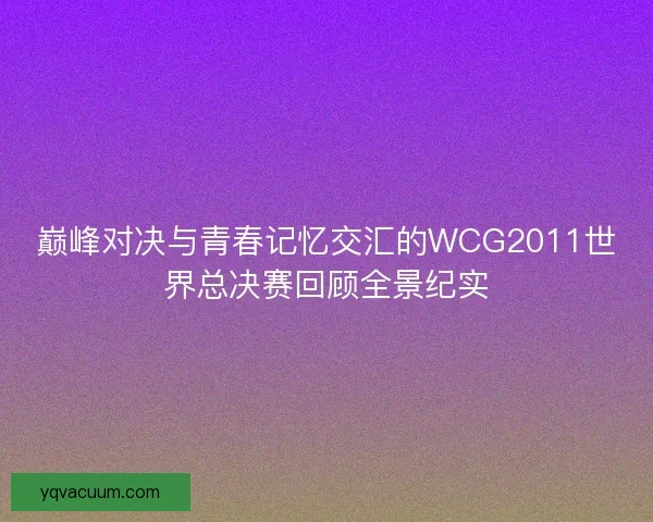 巅峰对决与青春记忆交汇的WCG2011世界总决赛回顾全景纪实