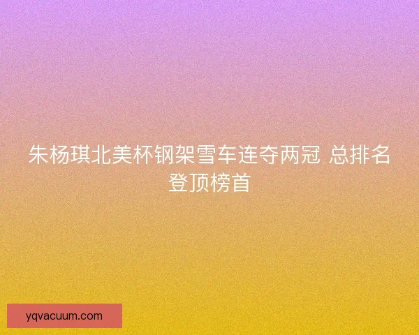 朱杨琪北美杯钢架雪车连夺两冠 总排名登顶榜首
